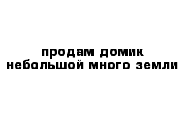 продам домик небольшой много земли